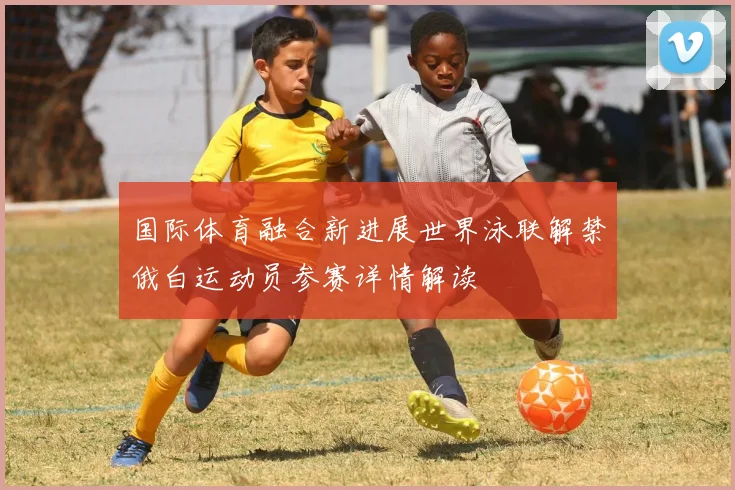 国际体育融合新进展世界泳联解禁俄白运动员参赛详情解读
