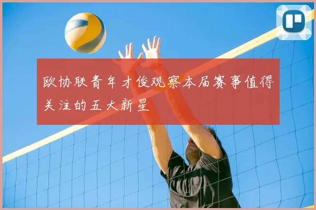 欧协联青年才俊观察本届赛事值得关注的五大新星
