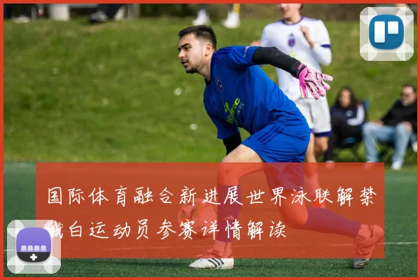 国际体育融合新进展世界泳联解禁俄白运动员参赛详情解读