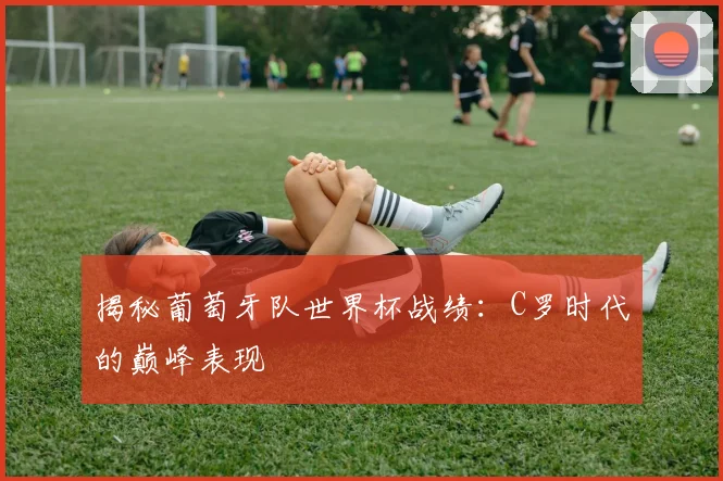 揭秘葡萄牙队世界杯战绩：C罗时代的巅峰表现